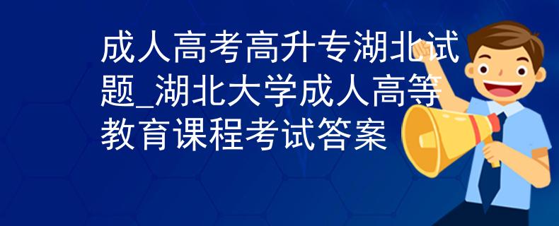 成人高考高升专湖北试题_湖北大学成人高等教育课程考试答案