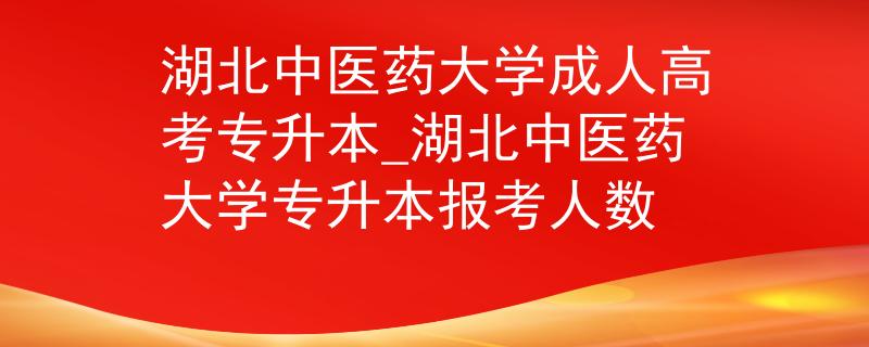 湖北中医药大学成人高考专升本_湖北中医药大学专升本报考人数