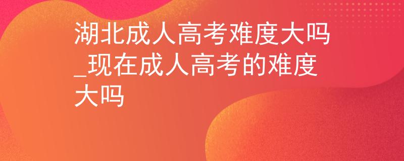 湖北成人高考难度大吗_现在成人高考的难度大吗