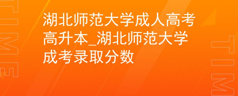 湖北师范大学成人高考高升本_湖北师范大学成考录取分数