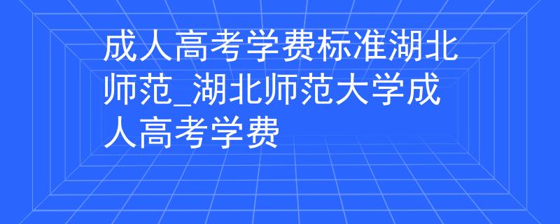成人高考学费标准湖北师范_湖北师范大学成人高考学费