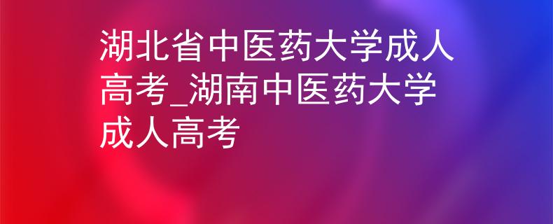 湖北省中医药大学成人高考_湖南中医药大学成人高考