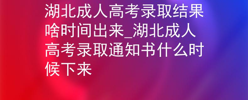 湖北成人高考录取结果啥时间出来_湖北成人高考录取通知书什么时候下来
