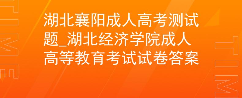 湖北襄阳成人高考测试题_湖北经济学院成人高等教育考试试卷答案