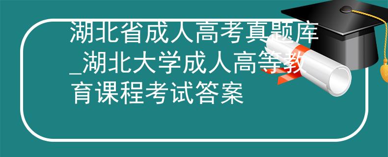 湖北省成人高考真题库_湖北大学成人高等教育课程考试答案 湖北省成人高考真题库_湖北大学成人高等教育课程考试答案