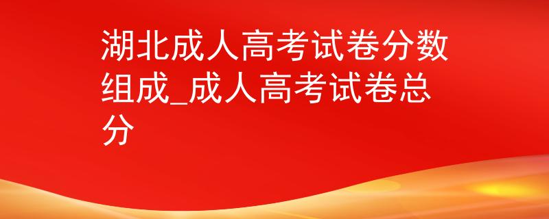 湖北成人高考试卷分数组成_成人高考试卷总分