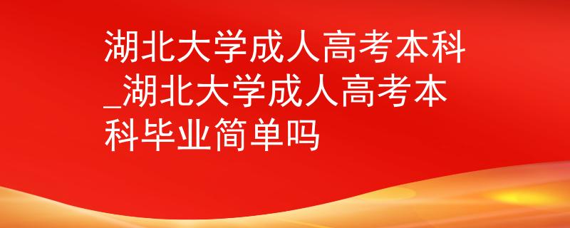 湖北大学成人高考本科_湖北大学成人高考本科毕业简单吗
