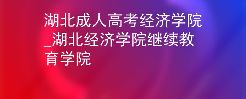 湖北成人高考经济学院_湖北经济学院继续教育学院
