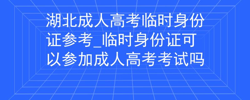 湖北成人高考临时身份证参考_临时身份证可以参加成人高考考试吗
