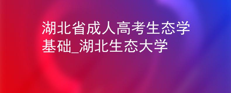 湖北省成人高考生态学基础_湖北生态大学