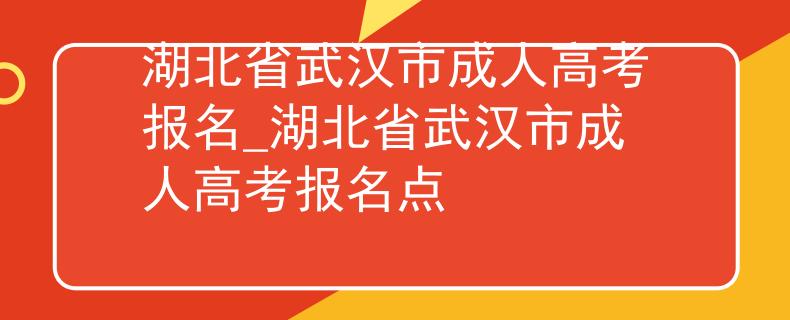 湖北省武汉市成人高考报名_湖北省武汉市成人高考报名点