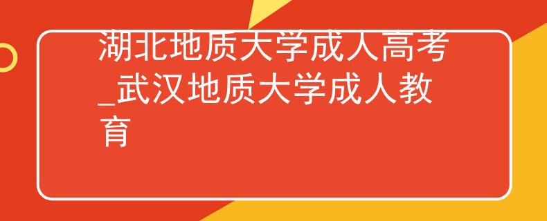 湖北地质大学成人高考_武汉地质大学成人教育 湖北地质大学成人高考_武汉地质大学成人教育