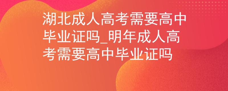 湖北成人高考需要高中毕业证吗_明年成人高考需要高中毕业证吗