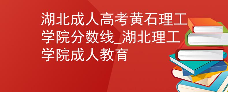 湖北成人高考黄石理工学院分数线_湖北理工学院成人教育