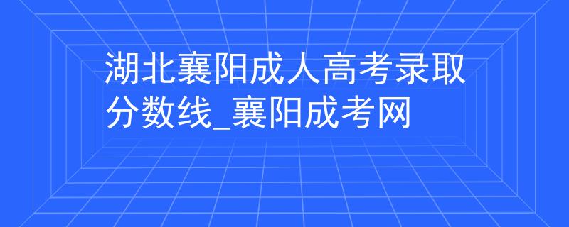 湖北襄阳成人高考录取分数线_襄阳成考网