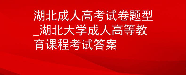 湖北成人高考试卷题型_湖北大学成人高等教育课程考试答案