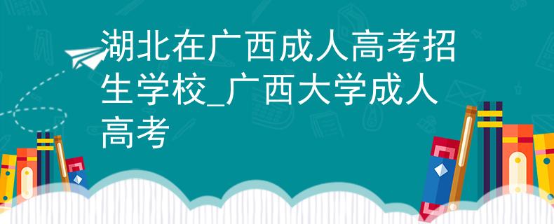 湖北在广西成人高考招生学校_广西大学成人高考