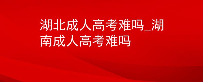 湖北成人高考难吗_湖南成人高考难吗