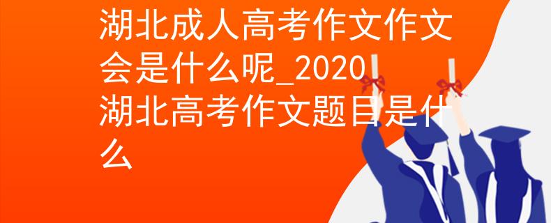 湖北成人高考作文作文会是什么呢_2020湖北高考作文题目是什么