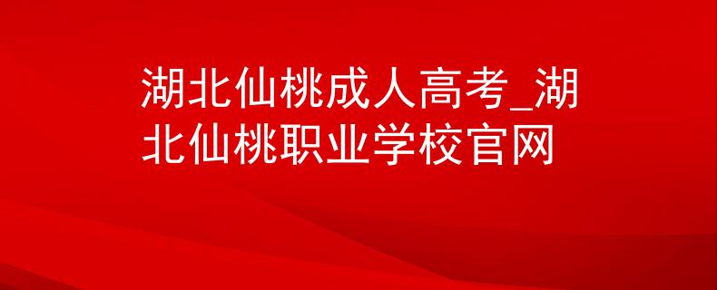 湖北仙桃成人高考_湖北仙桃职业学校官网