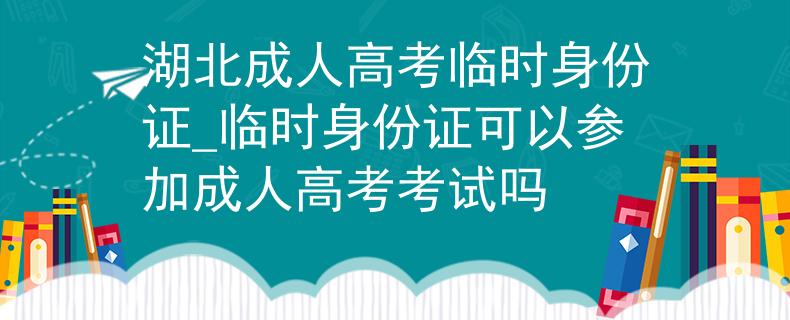 湖北成人高考临时身份证_临时身份证可以参加成人高考考试吗