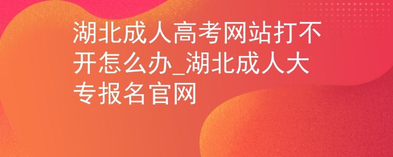湖北成人高考网站打不开怎么办_湖北成人大专报名官网