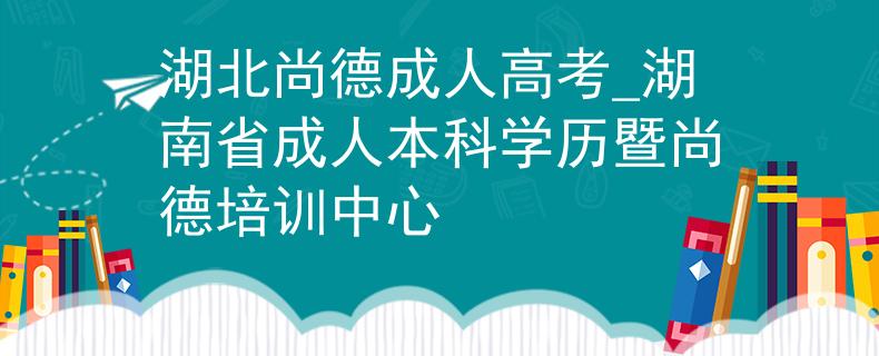 湖北尚德成人高考_湖南省成人本科学历暨尚德培训中心