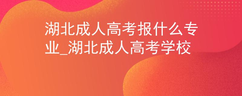 湖北成人高考报什么专业_湖北成人高考学校