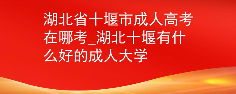 湖北省十堰市成人高考在哪考_湖北十堰有什么好的成人大学