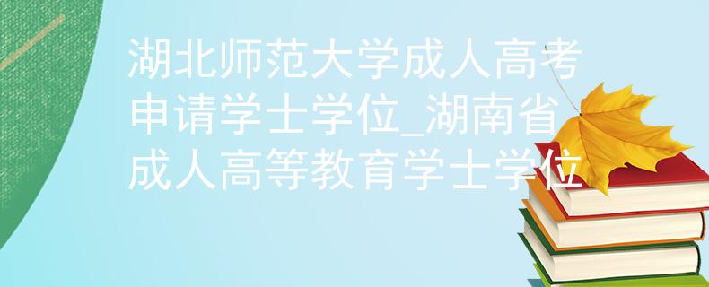 湖北师范大学成人高考申请学士学位_湖南省成人高等教育学士学位
