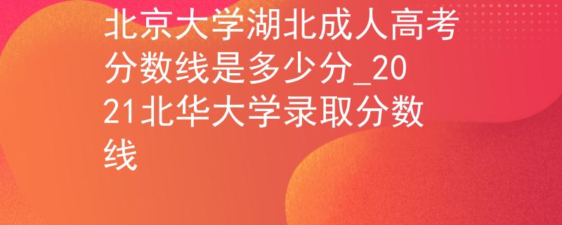 北京大学湖北成人高考分数线是多少分_2021北华大学录取分数线