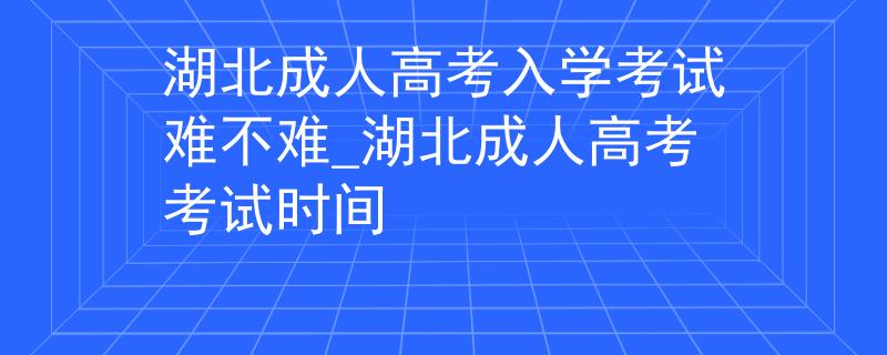 湖北成人高考入学考试难不难_湖北成人高考考试时间