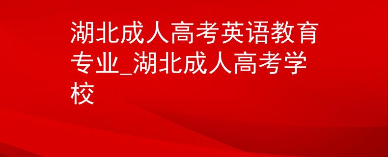 湖北成人高考英语教育专业_湖北成人高考学校