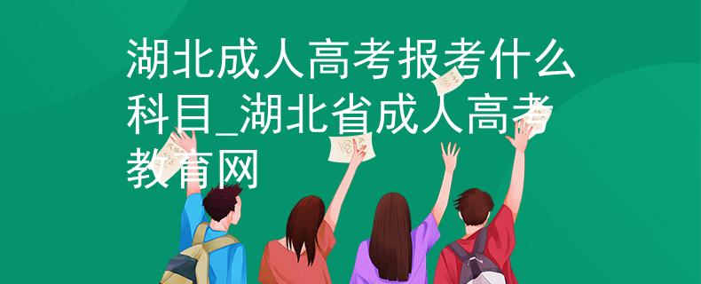 湖北成人高考报考什么科目_湖北省成人高考教育网