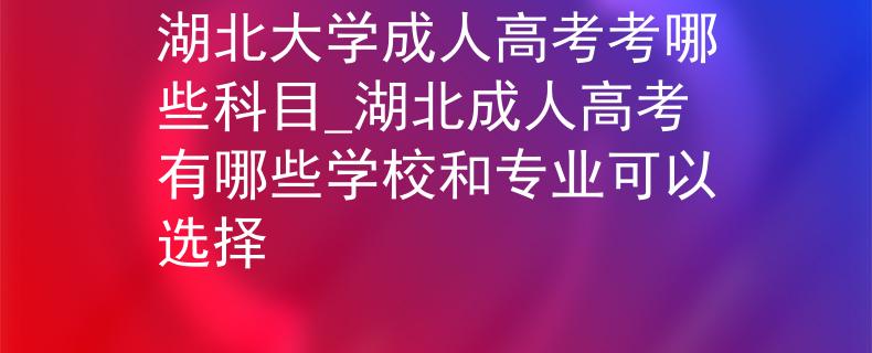 湖北大学成人高考考哪些科目_湖北成人高考有哪些学校和专业可以选择