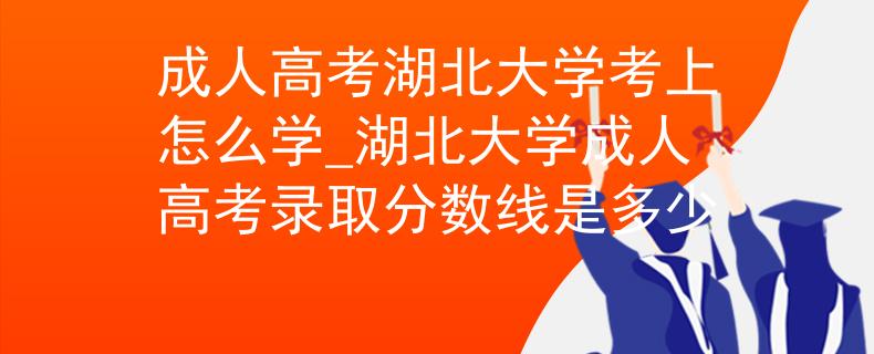 成人高考湖北大学考上怎么学_湖北大学成人高考录取分数线是多少