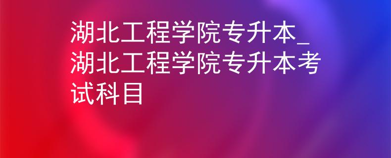 湖北工程学院专升本_湖北工程学院专升本考试科目