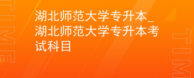 湖北师范大学专升本_湖北师范大学专升本考试科目