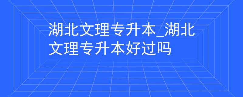 湖北文理专升本_湖北文理专升本好过吗
