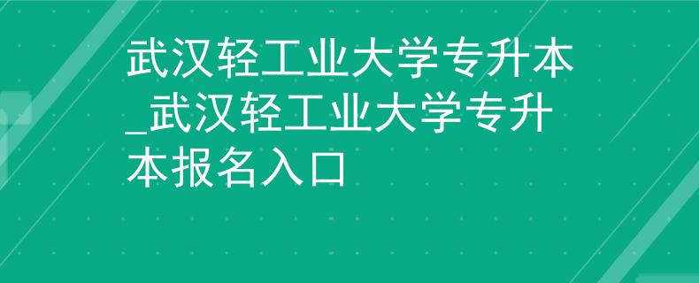 武汉轻工业大学专升本_武汉轻工业大学专升本报名入口