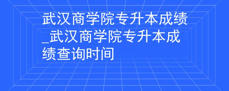 武汉商学院专升本成绩_武汉商学院专升本成绩查询时间