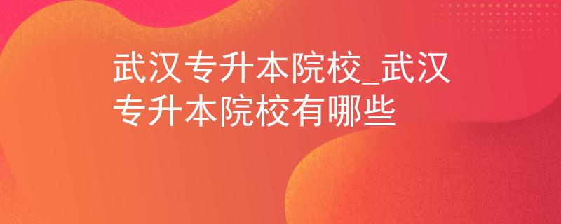 武汉专升本院校_武汉专升本院校有哪些