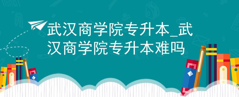 武汉商学院专升本_武汉商学院专升本难吗