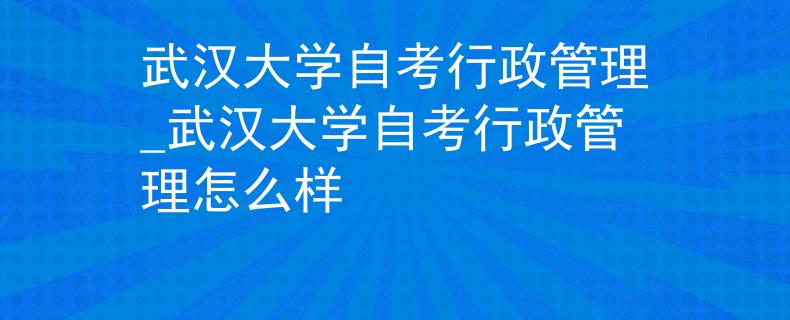 武汉大学自考行政管理_武汉大学自考行政管理怎么样