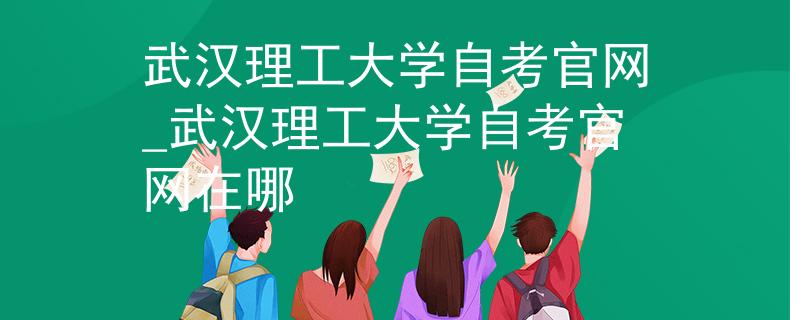 武汉理工大学自考官网_武汉理工大学自考官网在哪