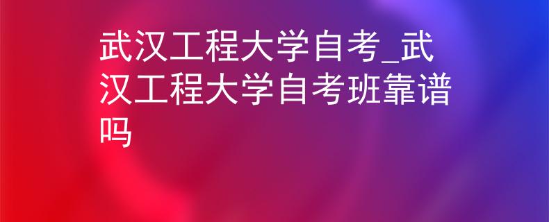 武汉工程大学自考_武汉工程大学自考班靠谱吗
