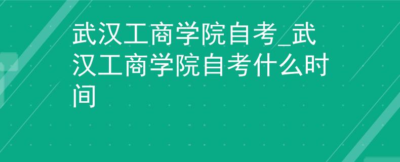 武汉工商学院自考_武汉工商学院自考什么时间