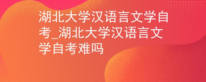 湖北大学汉语言文学自考_湖北大学汉语言文学自考难吗