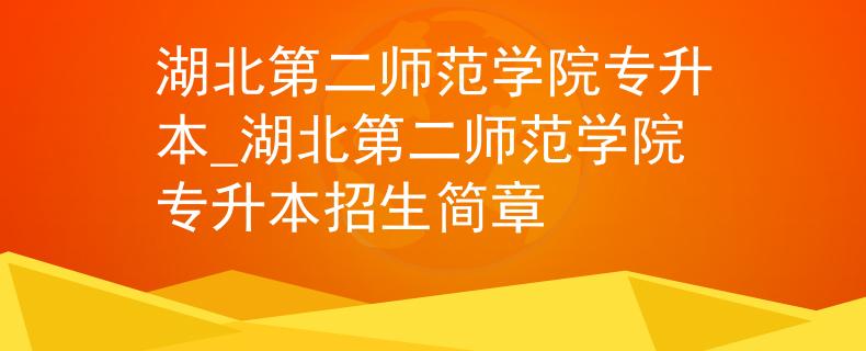 湖北第二师范学院专升本_湖北第二师范学院专升本招生简章