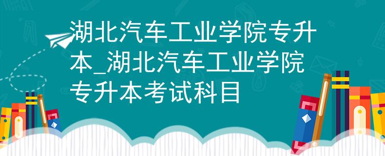 湖北汽车工业学院专升本_湖北汽车工业学院专升本考试科目